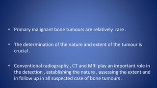 • Primary malignant bone tumours are relatively rare .
• The determination of the nature and extent of the tumour is
crucial .
• Conventional radiography , CT and MRI play an important role in
the detection , establishing the nature , assessing the extent and
in follow up in all suspected case of bone tumours .
 