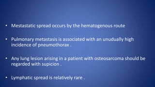 • Mestastatic spread occurs by the hematogenous route
• Pulmonary metastasis is associated with an unudually high
incidence of pneumothorax .
• Any lung lesion arising in a patient with osteosarcoma should be
regarded with supicion .
• Lymphatic spread is relatively rare .
 