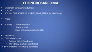 CHONDROSARCOMA
• Malignant cartilaginous tumour
• > 40 yrs
• SITES—LONG BONES,PELVIS,RIBS,SPINE,STERNUM, skull base)
• Types
• Primary - Intramedullary
Juxtacortical
Clear cell,myxoid,extraskeletal
• Secondary
-- Osteochondroma
• Solitary osteochondroma
• Hereditary multiple exostoses)
 Enchondroma – Maffuci’s syndrome .
 