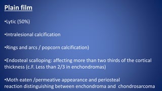 Plain film
•Lytic (50%)
•Intralesional calcification
•Rings and arcs / popcorn calcification)
•Endosteal scalloping: affecting more than two thirds of the cortical
thickness (c.F. Less than 2/3 in enchondromas)
•Moth eaten /permeative appearance and periosteal
reaction distinguishing between enchondroma and chondrosarcoma
 
