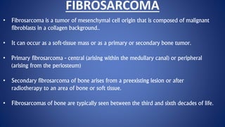 FIBROSARCOMA
• Fibrosarcoma is a tumor of mesenchymal cell origin that is composed of malignant
fibroblasts in a collagen background..
• It can occur as a soft-tissue mass or as a primary or secondary bone tumor.
• Primary fibrosarcoma - central (arising within the medullary canal) or peripheral
(arising from the periosteum)
• Secondary fibrosarcoma of bone arises from a preexisting lesion or after
radiotherapy to an area of bone or soft tissue.
• Fibrosarcomas of bone are typically seen between the third and sixth decades of life.
 