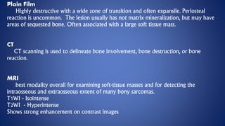 Plain Film
Highly destructive with a wide zone of transition and often expansile. Periosteal
reaction is uncommon. The lesion usually has not matrix mineralization, but may have
areas of sequested bone. Often associated with a large soft tissue mass.
CT
CT scanning is used to delineate bone involvement, bone destruction, or bone
reaction.
MRI
best modality overall for examining soft-tissue masses and for detecting the
intraosseous and extraosseous extent of many bony sarcomas.
T1WI - Isointense
T2WI - Hyperintense
Shows strong enhancement on contrast images
 