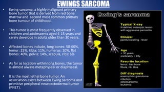 EWINGS SARCOMA
• Ewing sarcoma, a highly malignant primary
bone tumor that is derived from red bone
marrow and second most common primary
bone tumour of childhood.
• This tumor is most frequently observed in
children and adolescents aged 4-15 years and
rarely develops in adults older than 30 years.
• Affected bones include, long bones: 50-60%,
femur: 25%, tibia: 11%, humerus: 10%, flat
bones: 40%, pelvis: 14%, scapula, ribs: 6%
• As far as location within long bones, the tumor
is almost always metaphyseal or diaphyseal.
• It is the most lethal bone tumor. An
association exists between Ewing sarcoma and
primitive peripheral neuroectodermal tumor
(PNET).
 