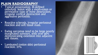 PLAIN RADIOGRAPHY
• Typical presentation: ill-defined
osteolytic lesion with a moth-eaten or
permeative type of bone destruction,
irregular cortical destruction and
aggressive periostitis.
• Reactive sclerosis, irregular periosteal
reaction and soft tissue mass.
• Ewing sarcomas tend to be large poorly
marginated tumours, with over 80%
demonstrating extension into adjacent
soft tissues.
• Laminated (onion skin) periosteal
reaction: 57%
 