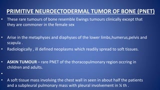 PRIMITIVE NEUROECTODERMAL TUMOR OF BONE (PNET)
• These rare tumours of bone resemble Ewings tumours clinically except that
they are commoner in the female sex
• Arise in the metaphyses and diaphyses of the lower limbs,humerus,pelvis and
scapula .
• Radiologically , ill defined neoplasms which readily spread to soft tissues.
• ASKIN TUMOUR – rare PNET of the thoracopulmonary region occring in
children and adults.
•
• A soft tissue mass involving the chest wall in seen in about half the patients
and a subpleural pulmonary mass with pleural involvement in ¼ th .
 