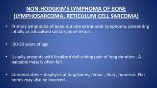 NON-HODGKIN’S LYMPHOMA OF BONE
(LYMPHOSARCOMA, RETICULUM CELL SARCOMA)
• Primary lymphoma of bone is a rare extranodal lymphoma, presenting
intially as a localised solitary bone lesion .
• -20-50 years of age
• Usually presents with localised dull aching pain of long duration . A
palpable mass is often felt .
• Common sites – diaphysis of long bones, femur , tibia , humerus Flat
bones may also be involved .
 