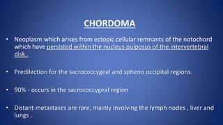 CHORDOMA
• Neoplasm which arises from ectopic cellular remnants of the notochord
which have persisted within the nucleus pulposus of the intervertebral
disk .
• Predilection for the sacrococcygeal and spheno occipital regions.
• 90% - occurs in the sacrococcygeal region
• Distant metastases are rare, mainly involving the lymph nodes , liver and
lungs .
 