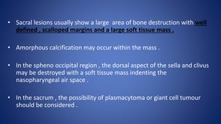 • Sacral lesions usually show a large area of bone destruction with well
defined , scalloped margins and a large soft tissue mass .
• Amorphous calcification may occur within the mass .
• In the spheno occipital region , the dorsal aspect of the sella and clivus
may be destroyed with a soft tissue mass indenting the
nasopharyngeal air space .
• In the sacrum , the possibility of plasmacytoma or giant cell tumour
should be considered .
 
