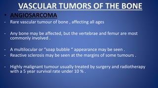 VASCULAR TUMORS OF THE BONE
• ANGIOSARCOMA
- Rare vascular tumour of bone , affecting all ages
- Any bone may be affected, but the vertebrae and femur are most
commonly involved .
- A multilocular or “soap bubble “ appearance may be seen .
- Reactive sclerosis may be seen at the margins of some tumours .
- Highly malignant tumour usually treated by surgery and radiotherapy
with a 5 year survival rate under 10 % .
 