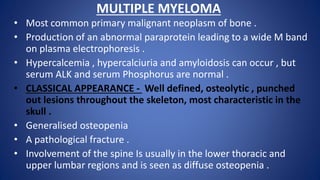 MULTIPLE MYELOMA
• Most common primary malignant neoplasm of bone .
• Production of an abnormal paraprotein leading to a wide M band
on plasma electrophoresis .
• Hypercalcemia , hypercalciuria and amyloidosis can occur , but
serum ALK and serum Phosphorus are normal .
• CLASSICAL APPEARANCE - Well defined, osteolytic , punched
out lesions throughout the skeleton, most characteristic in the
skull .
• Generalised osteopenia
• A pathological fracture .
• Involvement of the spine Is usually in the lower thoracic and
upper lumbar regions and is seen as diffuse osteopenia .
 