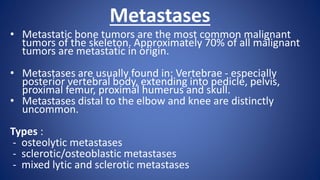 Metastases
• Metastatic bone tumors are the most common malignant
tumors of the skeleton. Approximately 70% of all malignant
tumors are metastatic in origin.
• Metastases are usually found in: Vertebrae - especially
posterior vertebral body, extending into pedicle, pelvis,
proximal femur, proximal humerus and skull.
• Metastases distal to the elbow and knee are distinctly
uncommon.
Types :
- osteolytic metastases
- sclerotic/osteoblastic metastases
- mixed lytic and sclerotic metastases
 