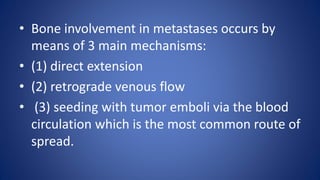 • Bone involvement in metastases occurs by
means of 3 main mechanisms:
• (1) direct extension
• (2) retrograde venous flow
• (3) seeding with tumor emboli via the blood
circulation which is the most common route of
spread.
 