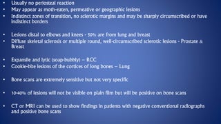 • Usually no periosteal reaction
• May appear as moth-eaten, permeative or geographic lesions
• Indistinct zones of transition, no sclerotic margins and may be sharply circumscribed or have
indistinct borders
• Lesions distal to elbows and knees - 50% are from lung and breast
• Diffuse skeletal sclerosis or multiple round, well-circumscribed sclerotic lesions - Prostate &
Breast
• Expansile and lytic (soap-bubbly) – RCC
• Cookie-bite lesions of the cortices of long bones – Lung
• Bone scans are extremely sensitive but not very specific
• 10-40% of lesions will not be visible on plain film but will be positive on bone scans
• CT or MRI can be used to show findings in patients with negative conventional radiographs
and positive bone scans
 
