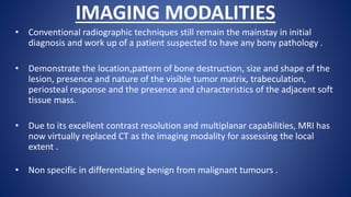 IMAGING MODALITIES
• Conventional radiographic techniques still remain the mainstay in initial
diagnosis and work up of a patient suspected to have any bony pathology .
• Demonstrate the location,pattern of bone destruction, size and shape of the
lesion, presence and nature of the visible tumor matrix, trabeculation,
periosteal response and the presence and characteristics of the adjacent soft
tissue mass.
• Due to its excellent contrast resolution and multiplanar capabilities, MRI has
now virtually replaced CT as the imaging modality for assessing the local
extent .
• Non specific in differentiating benign from malignant tumours .
 