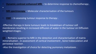 • Dynamic contrast enhanced MRI – to determine response to chemotherapy .
•
• MR spectroscopy – Molecular characterisation of the tumours
• DWI – In assessing tumour response to therapy .
-Effective therapy in bone tumours leads to breakdown of tumour cell
membranes resulting in increased diffusion of water in the tumour on Diffusion
weighted images .
CT – Remains superior to MRI in the detection and characterisation of matrix
mineralisation , in assessment of cortical involvement , bone trabeculation and
periosteal reaction .
-Also the investigation of choice for detecting pumonary metastases .
 