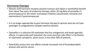 Hormone therapy
• Women with hormone receptor positive tumours will obtain a worthwhile benefit
from about five years of endocrine therapy, either 20 mg daily of tamoxifen if
premenopausal or the newer aromatase inhibitors (anastrozole, letrozole and
exemestane) if postmenopausal.
• It is no longer appropriate to give hormone therapy to women who do not have
oestrogen or progesterone receptor-positive disease
• Tamoxifen is a selective ER modulator that has antagonistic and weak agonistic
effects. It is generally well tolerated; the most common side effect is hot flashes
or vasomotor symptoms, which occur in less than 50% of patients.
• Potentially serious but rare effects include increased risk of thromboembolic
disease and uterine cancer.
 