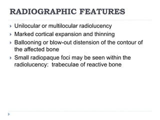 RADIOGRAPHIC FEATURES
 Unilocular or multilocular radiolucency
 Marked cortical expansion and thinning
 Ballooning or blow-out distension of the contour of
the affected bone
 Small radiopaque foci may be seen within the
radiolucency: trabeculae of reactive bone
 