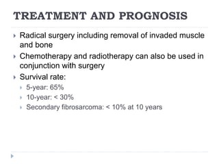 TREATMENT AND PROGNOSIS
 Radical surgery including removal of invaded muscle
and bone
 Chemotherapy and radiotherapy can also be used in
conjunction with surgery
 Survival rate:
 5-year: 65%
 10-year: < 30%
 Secondary fibrosarcoma: < 10% at 10 years
 