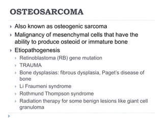 OSTEOSARCOMA
 Also known as osteogenic sarcoma
 Malignancy of mesenchymal cells that have the
ability to produce osteoid or immature bone
 Etiopathogenesis
 Retinoblastoma (RB) gene mutation
 TRAUMA
 Bone dysplasias: fibrous dysplasia, Paget’s disease of
bone
 Li Fraumeni syndrome
 Rothmund Thompson syndrome
 Radiation therapy for some benign lesions like giant cell
granuloma
 