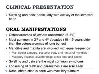 CLINICAL PRESENTATION
 Swelling and pain; particularly with activity of the involved
bone
ORAL MANIFESTATIONS
 Osteosarcomas of jaw are uncommon (6-8%)
 Most common in 3rd and 4th decades (10 -15 years older
than the osteosarcomas of long bones)
 Mandible and maxilla are involved with equal frequency
 Mandibular tumours: posterior body and ramus of mandible
 Maxillary lesions: alveolar ridge, sinus floor and palate
 Swelling and pain are the most common symptoms
 Loosening of teeth and paraesthesia are also seen
 Nasal obstruction is seen with maxillary tumours
 