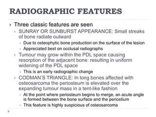 RADIOGRAPHIC FEATURES
 Three classic features are seen
 SUNRAY OR SUNBURST APPEARANCE: Small streaks
of bone radiate outward
 Due to osteophytic bone production on the surface of the lesion
 Appreciated best on occlusal radiographs
 Tumour may grow within the PDL space causing
resorption of the adjacent bone: resulting in uniform
widening of the PDL space
 This is an early radiographic change
 CODMAN’S TRIANGLE: In long bones affected with
osteosarcoma the periosteum is elevated over the
expanding tumour mass in a tent-like fashion
 At the point where periosteum begins to merge, an acute angle
is formed between the bone surface and the periostium
 This feature is highly suspicious of osteosarcoma
 