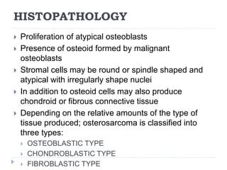 HISTOPATHOLOGY
 Proliferation of atypical osteoblasts
 Presence of osteoid formed by malignant
osteoblasts
 Stromal cells may be round or spindle shaped and
atypical with irregularly shape nuclei
 In addition to osteoid cells may also produce
chondroid or fibrous connective tissue
 Depending on the relative amounts of the type of
tissue produced; osterosarcoma is classified into
three types:
 OSTEOBLASTIC TYPE
 CHONDROBLASTIC TYPE
 FIBROBLASTIC TYPE
 