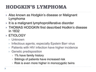 HODGKIN’S LYMPHOMA
 Also known as Hodgkin’s disease or Malignant
Lymphoma
 It is a malignant lymphoproliferative disorder
 THOMAS HODGKIN first described Hodkin’s disease
in 1832
 ETIOLOGY
 Unknown
 Infectious agents; especially Epstein Barr virus
 Patients with HIV infection have higher incidence
 Genetic predisposition
 1% have family history
 Siblings of patients have increased risk
 Risk is even more higher in monozygotic twins
 