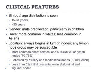 CLINICAL FEATURES
 Bimodal age distribution is seen
 15-34 years
 >55 years
 Gender: male predilection; particularly in children
 Race: more common in whites; less common in
Asians
 Location: always begins in Lymph nodes; any lymph
node group may be susceptible
 Most common ones: cervical and sub-clavicular lymph
nodes (70-75%)
 Followed by axillary and mediastinal nodes (5-10% each)
 Less than 5% initial presentation in abdominal and
inguinal nodes
 