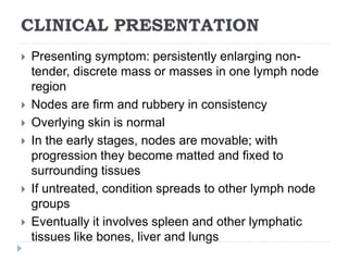 CLINICAL PRESENTATION
 Presenting symptom: persistently enlarging non-
tender, discrete mass or masses in one lymph node
region
 Nodes are firm and rubbery in consistency
 Overlying skin is normal
 In the early stages, nodes are movable; with
progression they become matted and fixed to
surrounding tissues
 If untreated, condition spreads to other lymph node
groups
 Eventually it involves spleen and other lymphatic
tissues like bones, liver and lungs
 