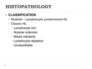 HISTOPATHOLOGY
 CLASSIFICATION
 Nodular - Lymphocyte predominant HL
 Classic HL
 Lymphocyte rich
 Nodular sclerosis
 Mixed cellularity
 Lymphocyte depletion
 Unclassifiable
 