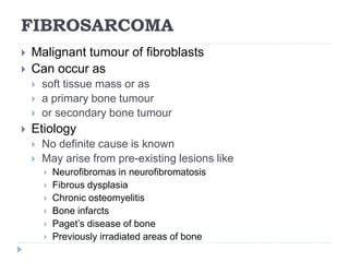 FIBROSARCOMA
 Malignant tumour of fibroblasts
 Can occur as
 soft tissue mass or as
 a primary bone tumour
 or secondary bone tumour
 Etiology
 No definite cause is known
 May arise from pre-existing lesions like
 Neurofibromas in neurofibromatosis
 Fibrous dysplasia
 Chronic osteomyelitis
 Bone infarcts
 Paget’s disease of bone
 Previously irradiated areas of bone
 