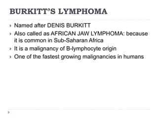 BURKITT’S LYMPHOMA
 Named after DENIS BURKITT
 Also called as AFRICAN JAW LYMPHOMA: because
it is common in Sub-Saharan Africa
 It is a malignancy of B-lymphocyte origin
 One of the fastest growing malignancies in humans
 