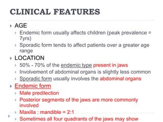 CLINICAL FEATURES
 AGE
 Endemic form usually affects children (peak prevalence =
7yrs)
 Sporadic form tends to affect patients over a greater age
range
 LOCATION
 50% - 70% of the endemic type present in jaws
 Involvement of abdominal organs is slightly less common
 Sporadic form usually involves the abdominal organs
 Endemic form
 Male predilection
 Posterior segments of the jaws are more commonly
involved
 Maxilla : mandible = 2:1
 Sometimes all four quadrants of the jaws may show
 