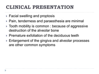 CLINICAL PRESENTATION
 Facial swelling and proptosis
 Pain, tenderness and paraesthesia are minimal
 Tooth mobility is common : because of aggressive
destruction of the alveolar bone
 Premature exfoliation of the deciduous teeth
 Enlargement of the gingiva and alveolar processes
are other common symptoms
 