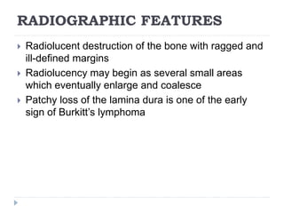 RADIOGRAPHIC FEATURES
 Radiolucent destruction of the bone with ragged and
ill-defined margins
 Radiolucency may begin as several small areas
which eventually enlarge and coalesce
 Patchy loss of the lamina dura is one of the early
sign of Burkitt’s lymphoma
 