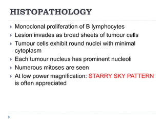 HISTOPATHOLOGY
 Monoclonal proliferation of B lymphocytes
 Lesion invades as broad sheets of tumour cells
 Tumour cells exhibit round nuclei with minimal
cytoplasm
 Each tumour nucleus has prominent nucleoli
 Numerous mitoses are seen
 At low power magnification: STARRY SKY PATTERN
is often appreciated
 
