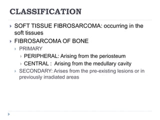CLASSIFICATION
 SOFT TISSUE FIBROSARCOMA: occurring in the
soft tissues
 FIBROSARCOMA OF BONE
 PRIMARY
 PERIPHERAL: Arising from the periosteum
 CENTRAL : Arising from the medullary cavity
 SECONDARY: Arises from the pre-existing lesions or in
previously irradiated areas
 