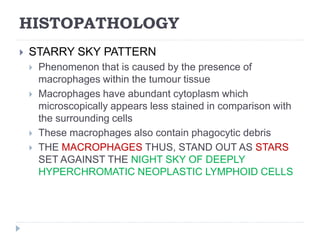 HISTOPATHOLOGY
 STARRY SKY PATTERN
 Phenomenon that is caused by the presence of
macrophages within the tumour tissue
 Macrophages have abundant cytoplasm which
microscopically appears less stained in comparison with
the surrounding cells
 These macrophages also contain phagocytic debris
 THE MACROPHAGES THUS, STAND OUT AS STARS
SET AGAINST THE NIGHT SKY OF DEEPLY
HYPERCHROMATIC NEOPLASTIC LYMPHOID CELLS
 