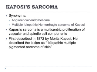 KAPOSI’S SARCOMA
 Synonyms:
 Angioreticuloendothelioma
 Multiple Idiopathic Hemorrhagic sarcoma of Kaposi
 Kaposi’s sarcoma is a multicentric proliferation of
vascular and spindle cell components
 First described in 1872 by Moritz Kaposi. He
described the lesion as “ Idiopathic multiple
pigmented sarcoma of skin”
 