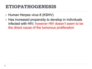 ETIOPATHOGENESIS
 Human Herpes virus 8 (KSHV)
 Has increased propensity to develop in individuals
infected with HIV; however HIV doesn’t seem to be
the direct cause of the tumorous proliferation
 