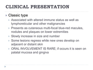 CLINICAL PRESENTATION
 Classic type
 Associated with altered immune status as well as
lymphoreticular and other malignancies
 Presents as cutaneous multi-focal blue-red macules,
nodules and plaques on lower extremities
 Slowly increase in size and number
 Some lesions regress while new ones develop on
adjacent or distant skin
 ORAL INVOLVEMENT IS RARE; if occurs it is seen on
palatal mucosa and gingiva
 