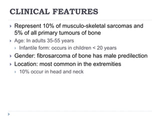 CLINICAL FEATURES
 Represent 10% of musculo-skeletal sarcomas and
5% of all primary tumours of bone
 Age: In adults 35-55 years
 Infantile form: occurs in children < 20 years
 Gender: fibrosarcoma of bone has male predilection
 Location: most common in the extremities
 10% occur in head and neck
 