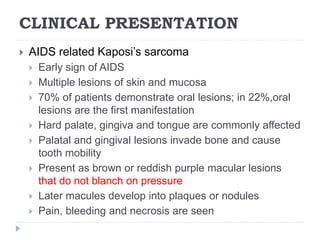 CLINICAL PRESENTATION
 AIDS related Kaposi’s sarcoma
 Early sign of AIDS
 Multiple lesions of skin and mucosa
 70% of patients demonstrate oral lesions; in 22%,oral
lesions are the first manifestation
 Hard palate, gingiva and tongue are commonly affected
 Palatal and gingival lesions invade bone and cause
tooth mobility
 Present as brown or reddish purple macular lesions
that do not blanch on pressure
 Later macules develop into plaques or nodules
 Pain, bleeding and necrosis are seen
 