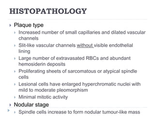HISTOPATHOLOGY
 Plaque type
 Increased number of small capillaries and dilated vascular
channels
 Slit-like vascular channels without visible endothelial
lining
 Large number of extravasated RBCs and abundant
hemosiderin deposits
 Proliferating sheets of sarcomatous or atypical spindle
cells
 Lesional cells have enlarged hyperchromatic nuclei with
mild to moderate pleomorphism
 Minimal mitotic activity
 Nodular stage
 Spindle cells increase to form nodular tumour-like mass
 