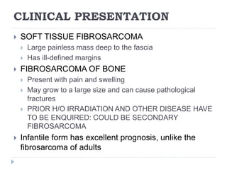 CLINICAL PRESENTATION
 SOFT TISSUE FIBROSARCOMA
 Large painless mass deep to the fascia
 Has ill-defined margins
 FIBROSARCOMA OF BONE
 Present with pain and swelling
 May grow to a large size and can cause pathological
fractures
 PRIOR H/O IRRADIATION AND OTHER DISEASE HAVE
TO BE ENQUIRED: COULD BE SECONDARY
FIBROSARCOMA
 Infantile form has excellent prognosis, unlike the
fibrosarcoma of adults
 