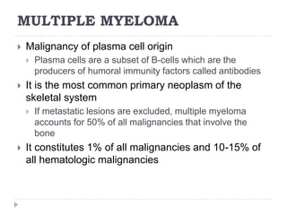 MULTIPLE MYELOMA
 Malignancy of plasma cell origin
 Plasma cells are a subset of B-cells which are the
producers of humoral immunity factors called antibodies
 It is the most common primary neoplasm of the
skeletal system
 If metastatic lesions are excluded, multiple myeloma
accounts for 50% of all malignancies that involve the
bone
 It constitutes 1% of all malignancies and 10-15% of
all hematologic malignancies
 