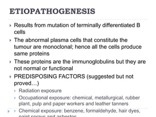 ETIOPATHOGENESIS
 Results from mutation of terminally differentiated B
cells
 The abnormal plasma cells that constitute the
tumour are monoclonal; hence all the cells produce
same proteins
 These proteins are the immunoglobulins but they are
not normal or functional
 PREDISPOSING FACTORS (suggested but not
proved…)
 Radiation exposure
 Occupational exposure: chemical, metallurgical, rubber
plant, pulp and paper workers and leather tanners
 Chemical exposure: benzene, formaldehyde, hair dyes,
 