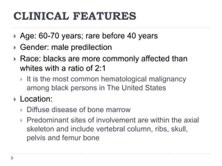 CLINICAL FEATURES
 Age: 60-70 years; rare before 40 years
 Gender: male predilection
 Race: blacks are more commonly affected than
whites with a ratio of 2:1
 It is the most common hematological malignancy
among black persons in The United States
 Location:
 Diffuse disease of bone marrow
 Predominant sites of involvement are within the axial
skeleton and include vertebral column, ribs, skull,
pelvis and femur bone
 