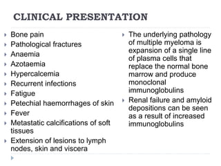 CLINICAL PRESENTATION
 Bone pain
 Pathological fractures
 Anaemia
 Azotaemia
 Hypercalcemia
 Recurrent infections
 Fatigue
 Petechial haemorrhages of skin
 Fever
 Metastatic calcifications of soft
tissues
 Extension of lesions to lymph
nodes, skin and viscera
 The underlying pathology
of multiple myeloma is
expansion of a single line
of plasma cells that
replace the normal bone
marrow and produce
monoclonal
immunoglobulins
 Renal failure and amyloid
depositions can be seen
as a result of increased
immunoglobulins
 