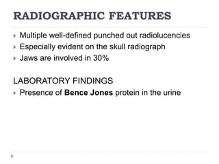 RADIOGRAPHIC FEATURES
 Multiple well-defined punched out radiolucencies
 Especially evident on the skull radiograph
 Jaws are involved in 30%
LABORATORY FINDINGS
 Presence of Bence Jones protein in the urine
 